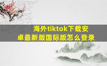 海外tiktok下载安卓最新版国际版怎么登录