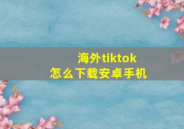 海外tiktok怎么下载安卓手机