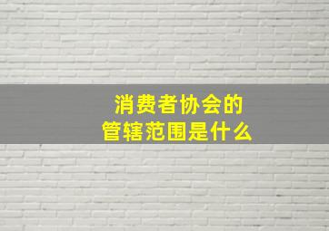 消费者协会的管辖范围是什么