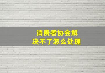 消费者协会解决不了怎么处理