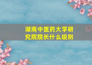 湖南中医药大学研究院院长什么级别