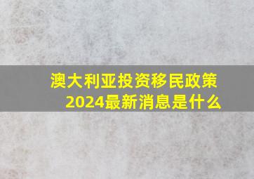 澳大利亚投资移民政策2024最新消息是什么