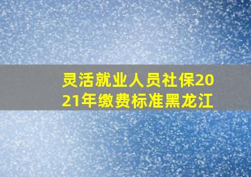 灵活就业人员社保2021年缴费标准黑龙江