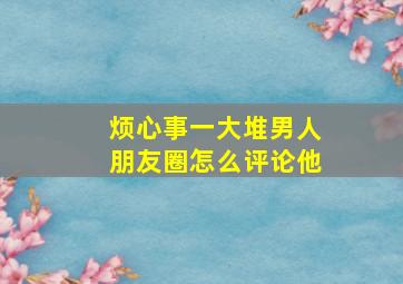 烦心事一大堆男人朋友圈怎么评论他