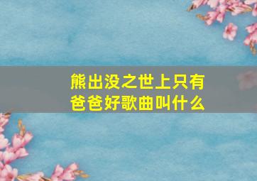 熊出没之世上只有爸爸好歌曲叫什么