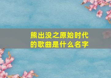 熊出没之原始时代的歌曲是什么名字