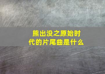 熊出没之原始时代的片尾曲是什么