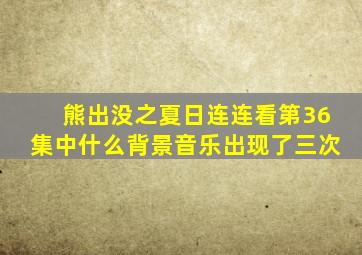 熊出没之夏日连连看第36集中什么背景音乐出现了三次