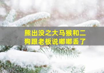 熊出没之大马猴和二狗跟老板说嘟嘟丢了