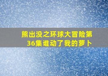 熊出没之环球大冒险第36集谁动了我的萝卜