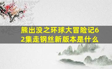 熊出没之环球大冒险记62集走钢丝新版本是什么