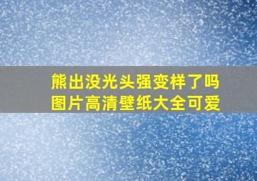 熊出没光头强变样了吗图片高清壁纸大全可爱