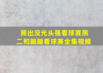 熊出没光头强看球赛熊二和蹦蹦看球赛全集视频