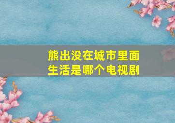 熊出没在城市里面生活是哪个电视剧