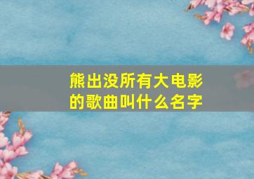 熊出没所有大电影的歌曲叫什么名字