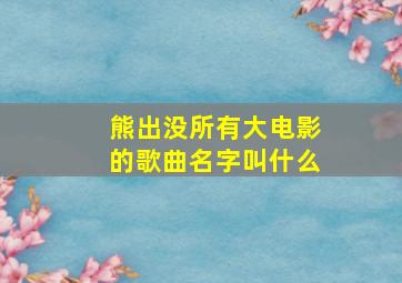 熊出没所有大电影的歌曲名字叫什么