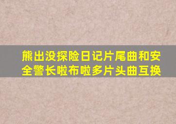 熊出没探险日记片尾曲和安全警长啦布啦多片头曲互换