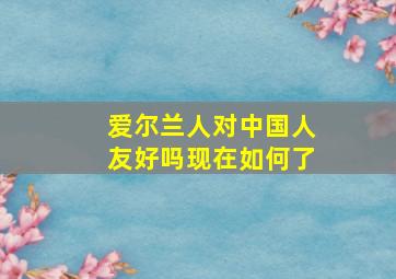 爱尔兰人对中国人友好吗现在如何了