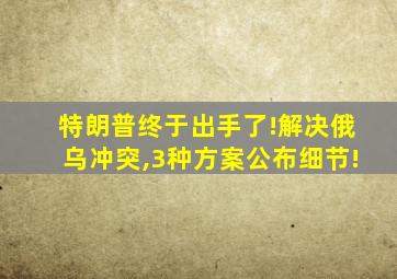 特朗普终于出手了!解决俄乌冲突,3种方案公布细节!