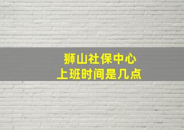 狮山社保中心上班时间是几点