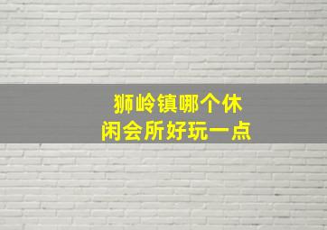 狮岭镇哪个休闲会所好玩一点