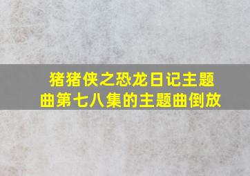 猪猪侠之恐龙日记主题曲第七八集的主题曲倒放