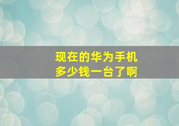 现在的华为手机多少钱一台了啊