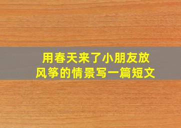 用春天来了小朋友放风筝的情景写一篇短文