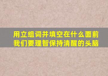 用立组词并填空在什么面前我们要理智保持清醒的头脑