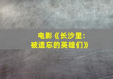 电影《长沙里:被遗忘的英雄们》