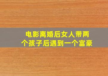 电影离婚后女人带两个孩子后遇到一个富豪