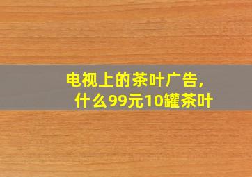 电视上的茶叶广告,什么99元10罐茶叶