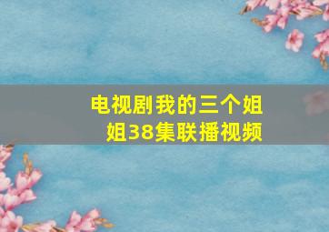 电视剧我的三个姐姐38集联播视频