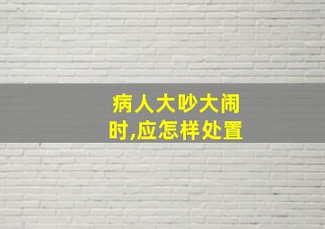 病人大吵大闹时,应怎样处置