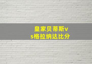 皇家贝蒂斯vs格拉纳达比分