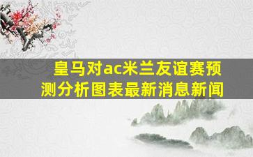 皇马对ac米兰友谊赛预测分析图表最新消息新闻