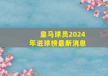 皇马球员2024年进球榜最新消息