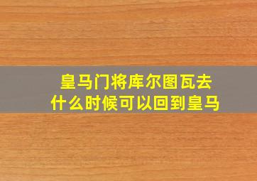 皇马门将库尔图瓦去什么时候可以回到皇马