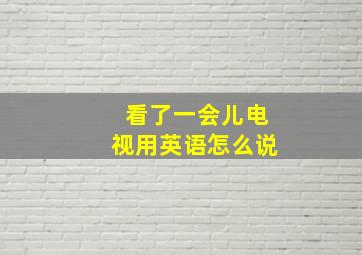 看了一会儿电视用英语怎么说