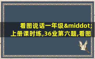 看图说话一年级·上册课时练,36业第六题,看图写话