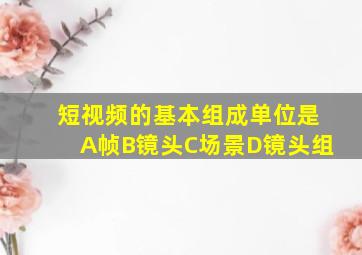 短视频的基本组成单位是A帧B镜头C场景D镜头组