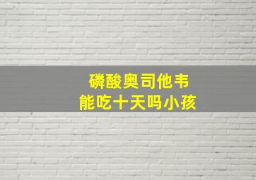 磷酸奥司他韦能吃十天吗小孩