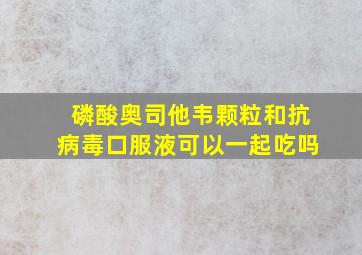 磷酸奥司他韦颗粒和抗病毒口服液可以一起吃吗