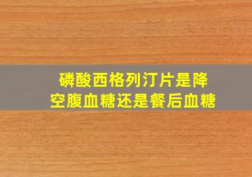 磷酸西格列汀片是降空腹血糖还是餐后血糖