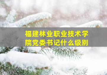 福建林业职业技术学院党委书记什么级别