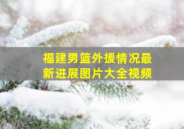 福建男篮外援情况最新进展图片大全视频