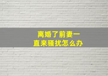 离婚了前妻一直来骚扰怎么办