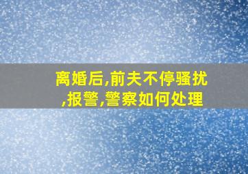 离婚后,前夫不停骚扰,报警,警察如何处理