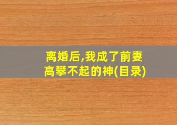 离婚后,我成了前妻高攀不起的神(目录)