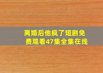 离婚后他疯了短剧免费观看47集全集在线